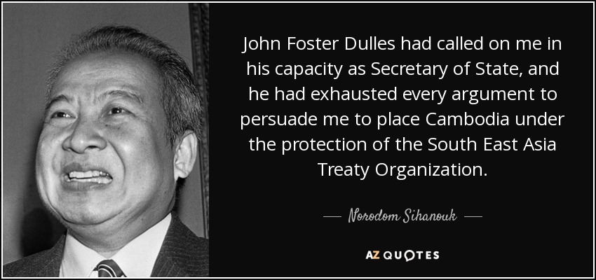 John Foster Dulles had called on me in his capacity as Secretary of State, and he had exhausted every argument to persuade me to place Cambodia under the protection of the South East Asia Treaty Organization. - Norodom Sihanouk