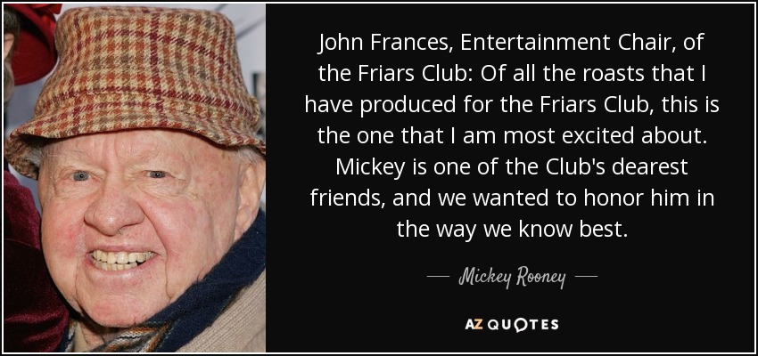 John Frances, Entertainment Chair, of the Friars Club: Of all the roasts that I have produced for the Friars Club, this is the one that I am most excited about. Mickey is one of the Club's dearest friends, and we wanted to honor him in the way we know best. - Mickey Rooney