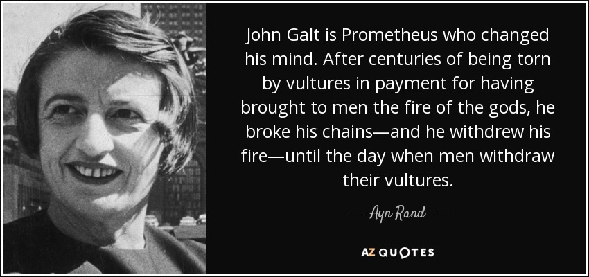 John Galt is Prometheus who changed his mind. After centuries of being torn by vultures in payment for having brought to men the fire of the gods, he broke his chains—and he withdrew his fire—until the day when men withdraw their vultures. - Ayn Rand