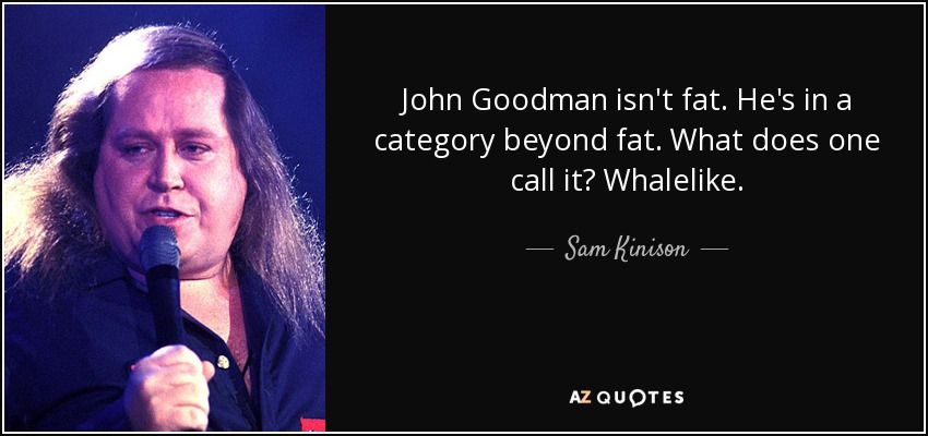 John Goodman isn't fat. He's in a category beyond fat. What does one call it? Whalelike. - Sam Kinison