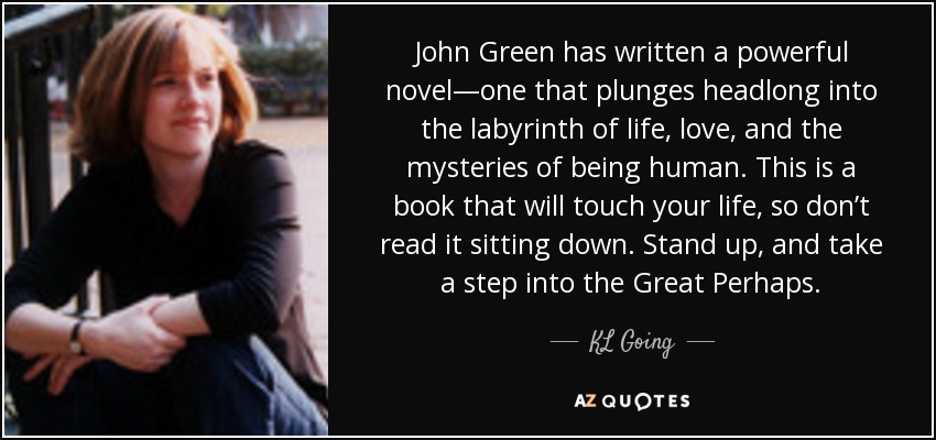 John Green has written a powerful novel—one that plunges headlong into the labyrinth of life, love, and the mysteries of being human. This is a book that will touch your life, so don’t read it sitting down. Stand up, and take a step into the Great Perhaps. - KL Going