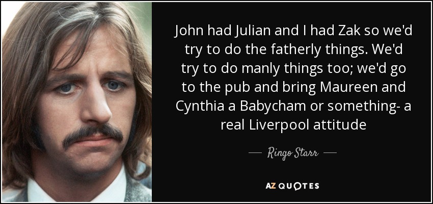 John had Julian and I had Zak so we'd try to do the fatherly things. We'd try to do manly things too; we'd go to the pub and bring Maureen and Cynthia a Babycham or something- a real Liverpool attitude - Ringo Starr
