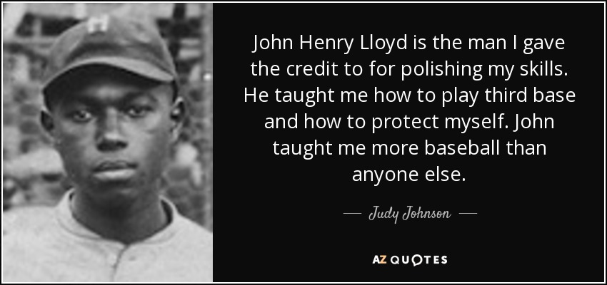 John Henry Lloyd is the man I gave the credit to for polishing my skills. He taught me how to play third base and how to protect myself. John taught me more baseball than anyone else. - Judy Johnson