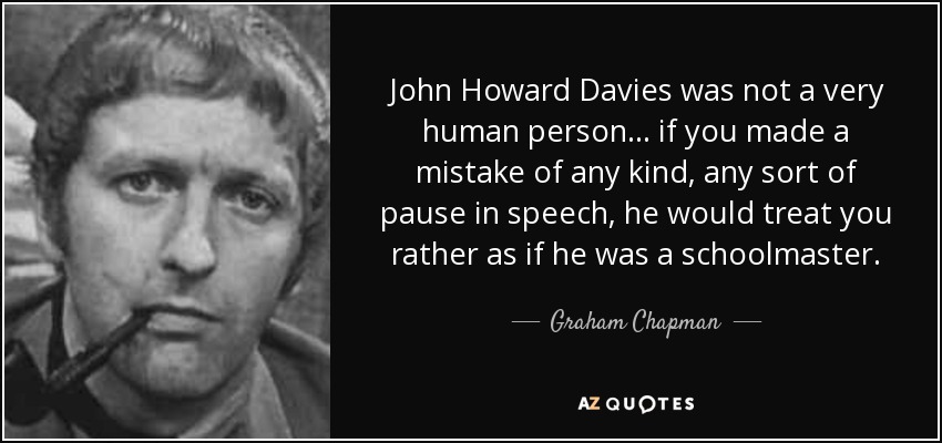 John Howard Davies was not a very human person ... if you made a mistake of any kind, any sort of pause in speech, he would treat you rather as if he was a schoolmaster. - Graham Chapman
