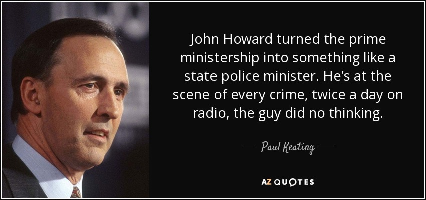 John Howard turned the prime ministership into something like a state police minister. He's at the scene of every crime, twice a day on radio, the guy did no thinking. - Paul Keating