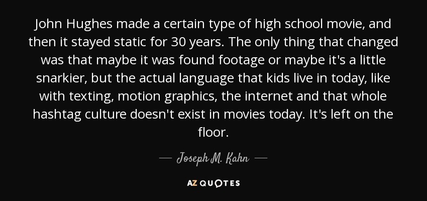 John Hughes made a certain type of high school movie, and then it stayed static for 30 years. The only thing that changed was that maybe it was found footage or maybe it's a little snarkier, but the actual language that kids live in today, like with texting, motion graphics, the internet and that whole hashtag culture doesn't exist in movies today. It's left on the floor. - Joseph M. Kahn