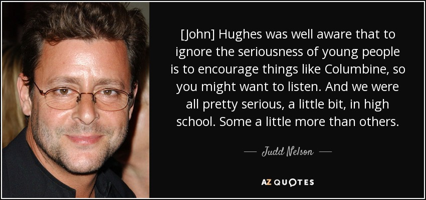 [John] Hughes was well aware that to ignore the seriousness of young people is to encourage things like Columbine, so you might want to listen. And we were all pretty serious, a little bit, in high school. Some a little more than others. - Judd Nelson