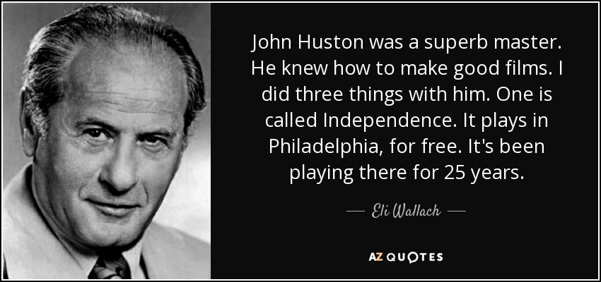 John Huston was a superb master. He knew how to make good films. I did three things with him. One is called Independence. It plays in Philadelphia, for free. It's been playing there for 25 years. - Eli Wallach