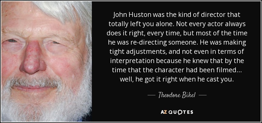 John Huston was the kind of director that totally left you alone. Not every actor always does it right, every time, but most of the time he was re-directing someone. He was making tight adjustments, and not even in terms of interpretation because he knew that by the time that the character had been filmed... well, he got it right when he cast you. - Theodore Bikel
