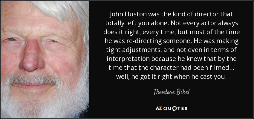 John Huston was the kind of director that totally left you alone. Not every actor always does it right, every time, but most of the time he was re-directing someone. He was making tight adjustments, and not even in terms of interpretation because he knew that by the time that the character had been filmed... well, he got it right when he cast you. - Theodore Bikel