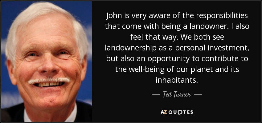 John is very aware of the responsibilities that come with being a landowner. I also feel that way. We both see landownership as a personal investment, but also an opportunity to contribute to the well-being of our planet and its inhabitants. - Ted Turner