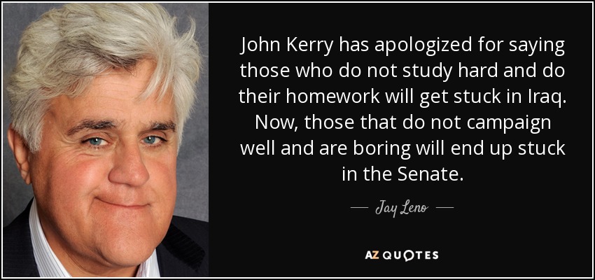 John Kerry has apologized for saying those who do not study hard and do their homework will get stuck in Iraq. Now, those that do not campaign well and are boring will end up stuck in the Senate. - Jay Leno