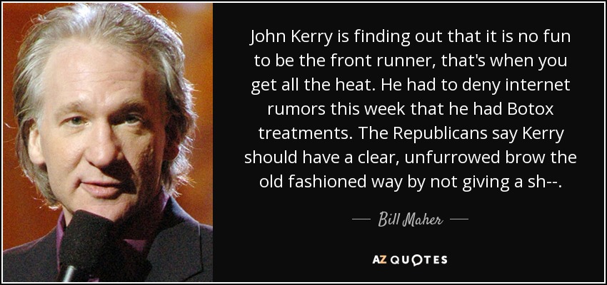 John Kerry is finding out that it is no fun to be the front runner, that's when you get all the heat. He had to deny internet rumors this week that he had Botox treatments. The Republicans say Kerry should have a clear, unfurrowed brow the old fashioned way by not giving a sh--. - Bill Maher