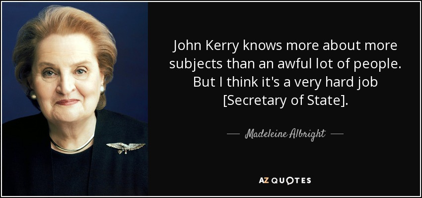John Kerry knows more about more subjects than an awful lot of people. But I think it's a very hard job [Secretary of State]. - Madeleine Albright