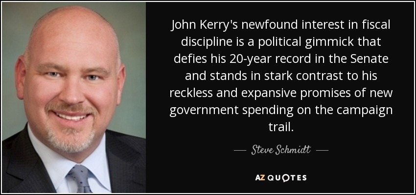 John Kerry's newfound interest in fiscal discipline is a political gimmick that defies his 20-year record in the Senate and stands in stark contrast to his reckless and expansive promises of new government spending on the campaign trail. - Steve Schmidt