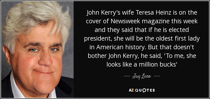 John Kerry's wife Teresa Heinz is on the cover of Newsweek magazine this week and they said that if he is elected president, she will be the oldest first lady in American history. But that doesn't bother John Kerry, he said, 'To me, she looks like a million bucks' - Jay Leno