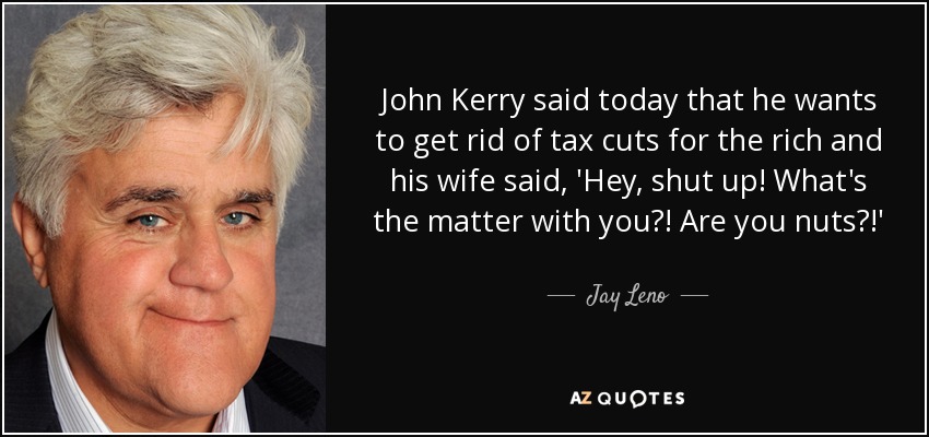 John Kerry said today that he wants to get rid of tax cuts for the rich and his wife said, 'Hey, shut up! What's the matter with you?! Are you nuts?!' - Jay Leno
