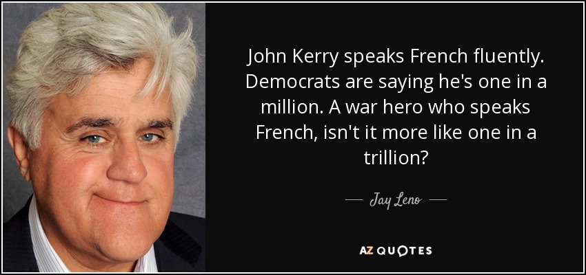 John Kerry speaks French fluently. Democrats are saying he's one in a million. A war hero who speaks French, isn't it more like one in a trillion? - Jay Leno