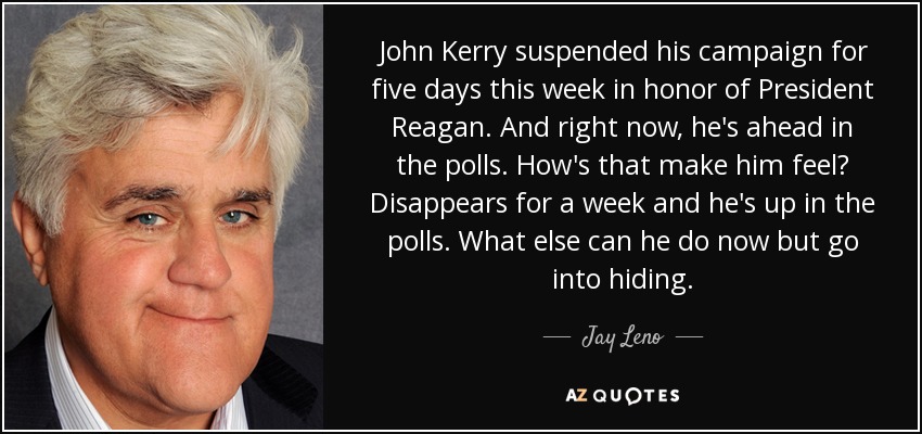 John Kerry suspended his campaign for five days this week in honor of President Reagan. And right now, he's ahead in the polls. How's that make him feel? Disappears for a week and he's up in the polls. What else can he do now but go into hiding. - Jay Leno