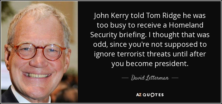 John Kerry told Tom Ridge he was too busy to receive a Homeland Security briefing. I thought that was odd, since you're not supposed to ignore terrorist threats until after you become president. - David Letterman