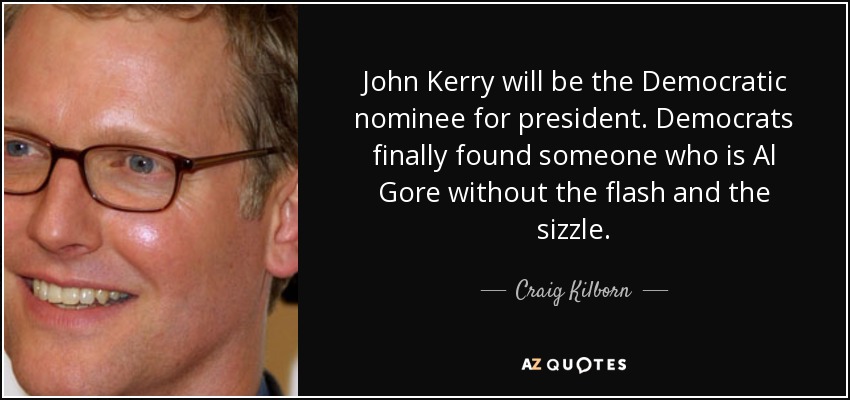 John Kerry will be the Democratic nominee for president. Democrats finally found someone who is Al Gore without the flash and the sizzle. - Craig Kilborn