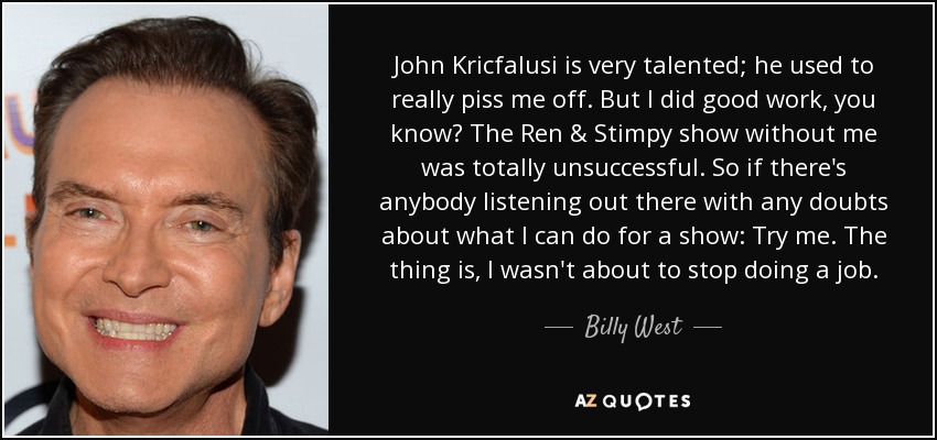 John Kricfalusi is very talented; he used to really piss me off. But I did good work, you know? The Ren & Stimpy show without me was totally unsuccessful. So if there's anybody listening out there with any doubts about what I can do for a show: Try me. The thing is, I wasn't about to stop doing a job. - Billy West