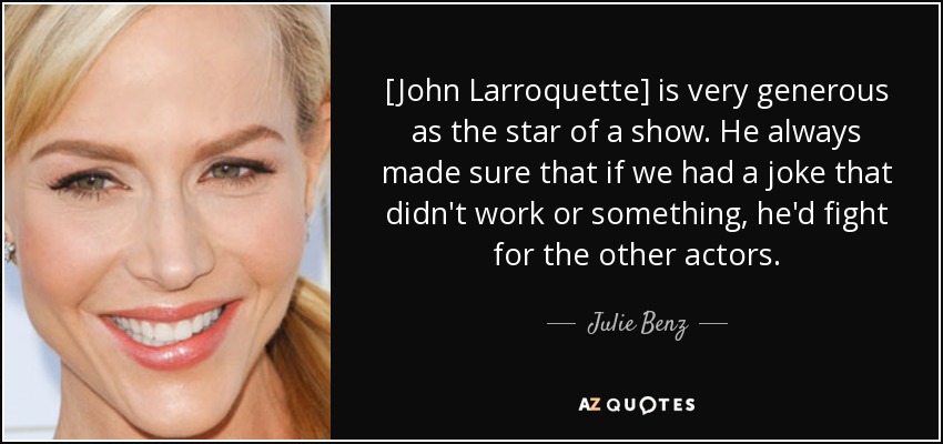 [John Larroquette] is very generous as the star of a show. He always made sure that if we had a joke that didn't work or something, he'd fight for the other actors. - Julie Benz