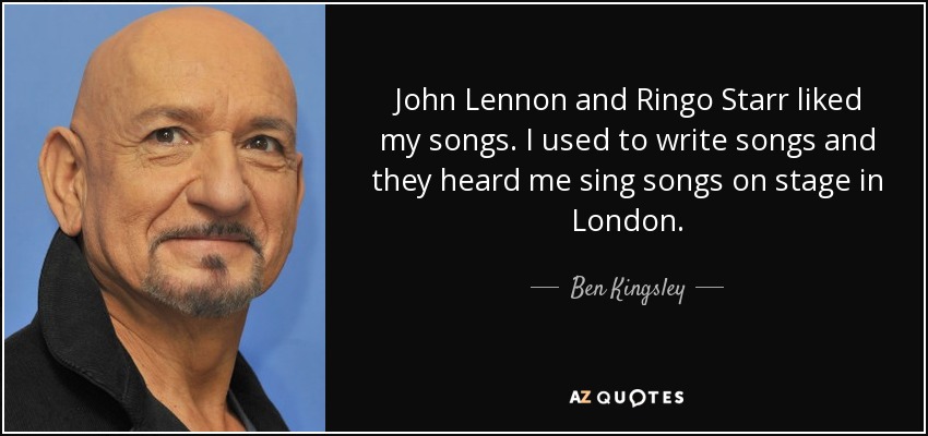 John Lennon and Ringo Starr liked my songs. I used to write songs and they heard me sing songs on stage in London. - Ben Kingsley