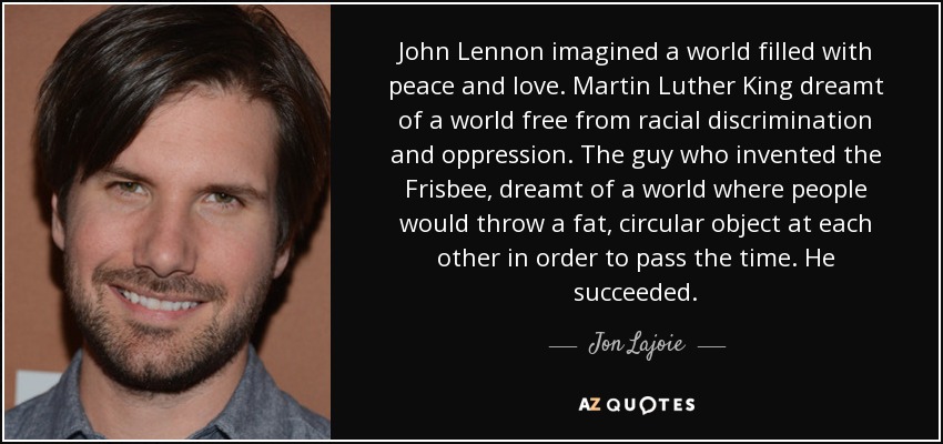 John Lennon imagined a world filled with peace and love. Martin Luther King dreamt of a world free from racial discrimination and oppression. The guy who invented the Frisbee, dreamt of a world where people would throw a fat, circular object at each other in order to pass the time. He succeeded. - Jon Lajoie