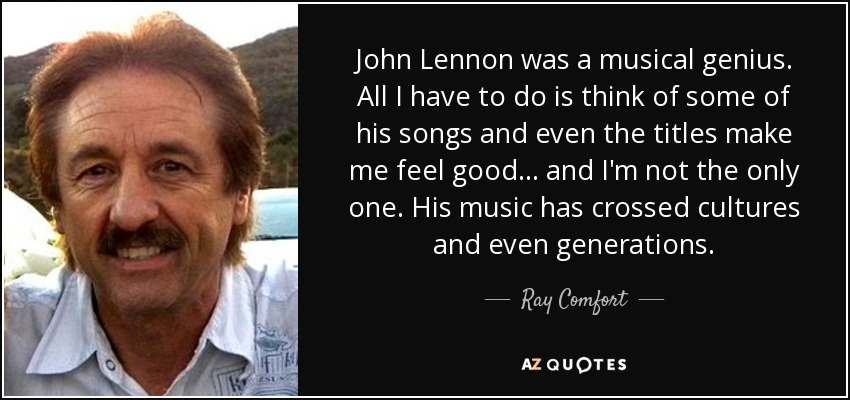 John Lennon was a musical genius. All I have to do is think of some of his songs and even the titles make me feel good... and I'm not the only one. His music has crossed cultures and even generations. - Ray Comfort