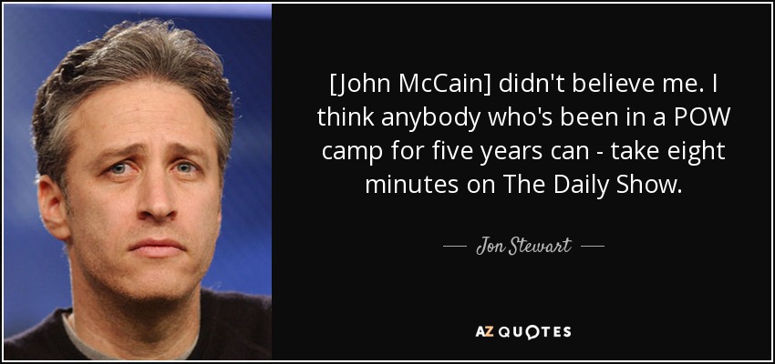 [John McCain] didn't believe me. I think anybody who's been in a POW camp for five years can - take eight minutes on The Daily Show. - Jon Stewart
