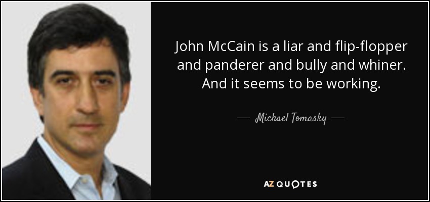 John McCain is a liar and flip-flopper and panderer and bully and whiner. And it seems to be working. - Michael Tomasky