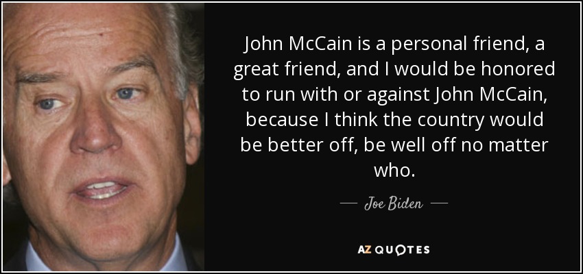 John McCain is a personal friend, a great friend, and I would be honored to run with or against John McCain, because I think the country would be better off, be well off no matter who. - Joe Biden
