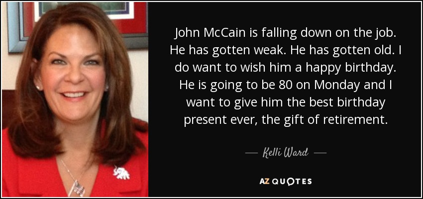 John McCain is falling down on the job. He has gotten weak. He has gotten old. I do want to wish him a happy birthday. He is going to be 80 on Monday and I want to give him the best birthday present ever, the gift of retirement. - Kelli Ward