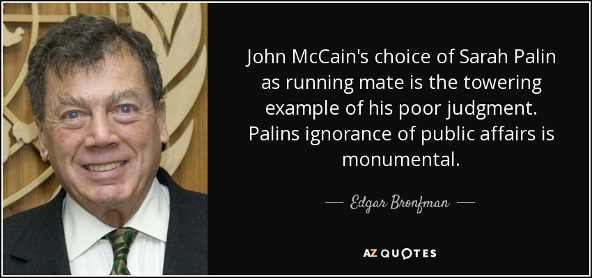 John McCain's choice of Sarah Palin as running mate is the towering example of his poor judgment. Palins ignorance of public affairs is monumental. - Edgar Bronfman, Sr.
