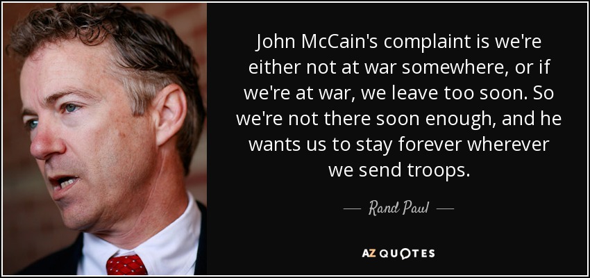 John McCain's complaint is we're either not at war somewhere, or if we're at war, we leave too soon. So we're not there soon enough, and he wants us to stay forever wherever we send troops. - Rand Paul