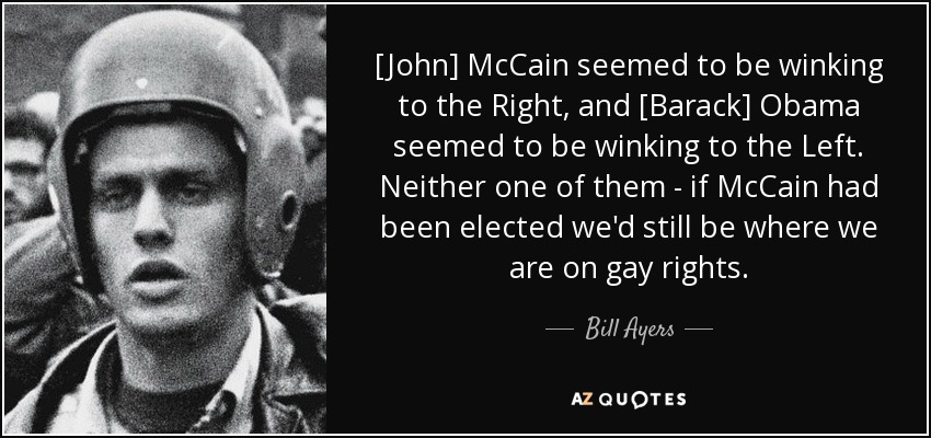 [John] McCain seemed to be winking to the Right, and [Barack] Obama seemed to be winking to the Left. Neither one of them - if McCain had been elected we'd still be where we are on gay rights. - Bill Ayers