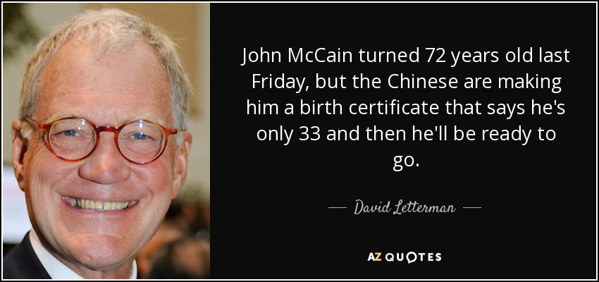 John McCain turned 72 years old last Friday, but the Chinese are making him a birth certificate that says he's only 33 and then he'll be ready to go. - David Letterman