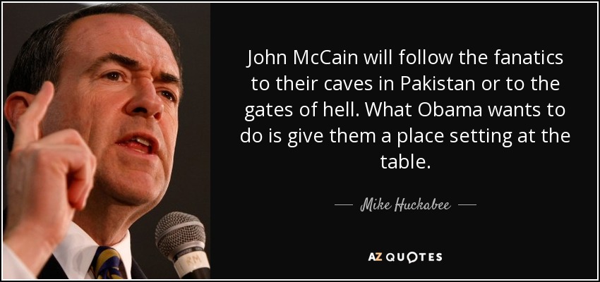 John McCain will follow the fanatics to their caves in Pakistan or to the gates of hell. What Obama wants to do is give them a place setting at the table. - Mike Huckabee