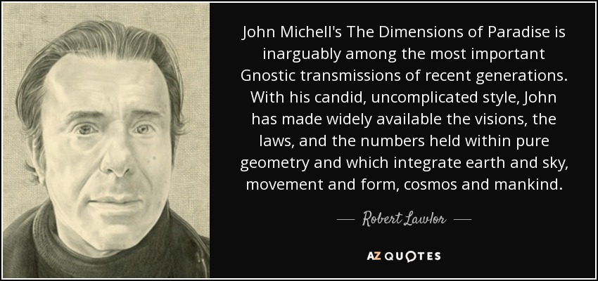 John Michell's The Dimensions of Paradise is inarguably among the most important Gnostic transmissions of recent generations. With his candid, uncomplicated style, John has made widely available the visions, the laws, and the numbers held within pure geometry and which integrate earth and sky, movement and form, cosmos and mankind. - Robert Lawlor