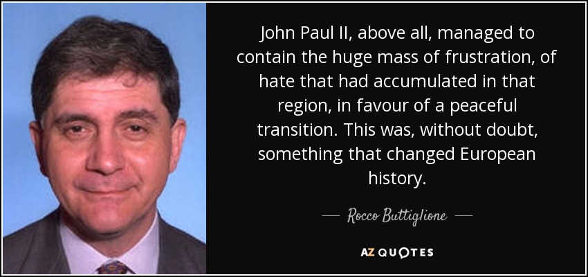 John Paul II, above all, managed to contain the huge mass of frustration, of hate that had accumulated in that region, in favour of a peaceful transition. This was, without doubt, something that changed European history. - Rocco Buttiglione