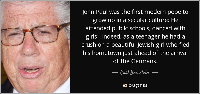 John Paul was the first modern pope to grow up in a secular culture: He attended public schools, danced with girls - indeed, as a teenager he had a crush on a beautiful Jewish girl who fled his hometown just ahead of the arrival of the Germans. - Carl Bernstein