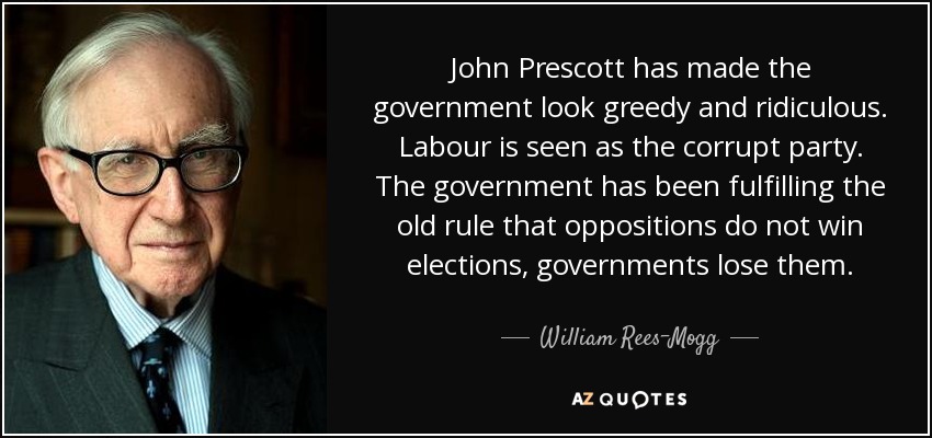 John Prescott has made the government look greedy and ridiculous. Labour is seen as the corrupt party. The government has been fulfilling the old rule that oppositions do not win elections, governments lose them. - William Rees-Mogg