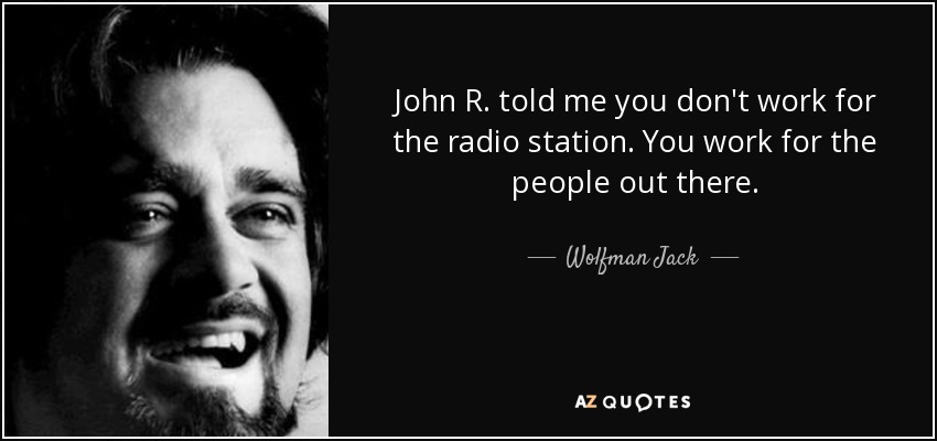 John R. told me you don't work for the radio station. You work for the people out there. - Wolfman Jack