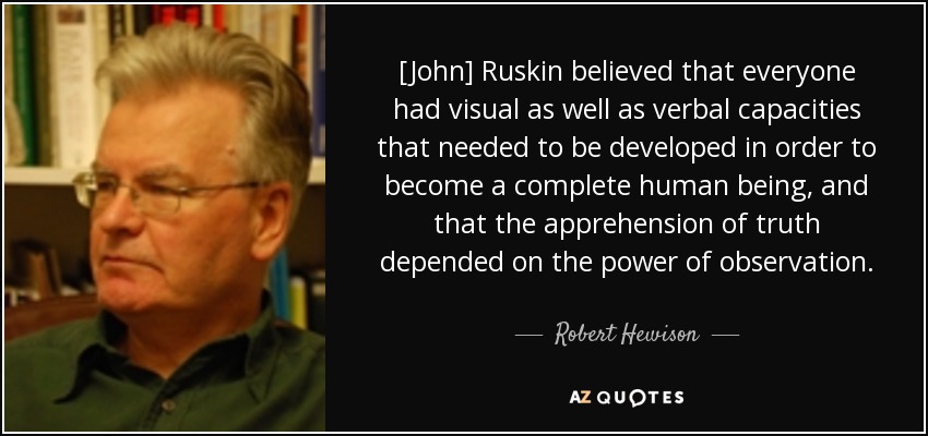 [John] Ruskin believed that everyone had visual as well as verbal capacities that needed to be developed in order to become a complete human being, and that the apprehension of truth depended on the power of observation. - Robert Hewison
