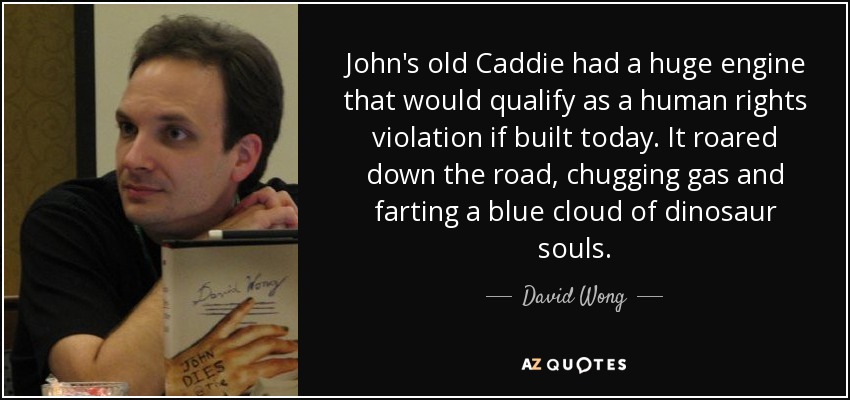 John's old Caddie had a huge engine that would qualify as a human rights violation if built today. It roared down the road, chugging gas and farting a blue cloud of dinosaur souls. - David Wong