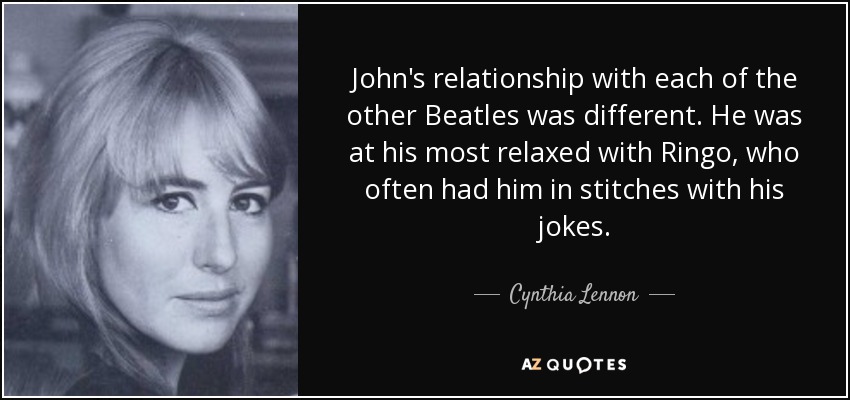 John's relationship with each of the other Beatles was different. He was at his most relaxed with Ringo, who often had him in stitches with his jokes. - Cynthia Lennon