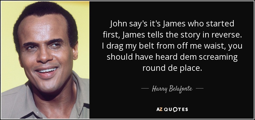John say's it's James who started first, James tells the story in reverse. I drag my belt from off me waist, you should have heard dem screaming round de place. - Harry Belafonte