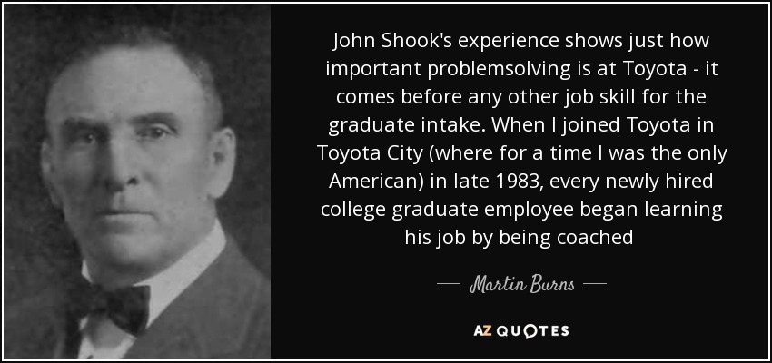 John Shook's experience shows just how important problemsolving is at Toyota - it comes before any other job skill for the graduate intake. When I joined Toyota in Toyota City (where for a time I was the only American) in late 1983, every newly hired college graduate employee began learning his job by being coached [...] - Martin Burns