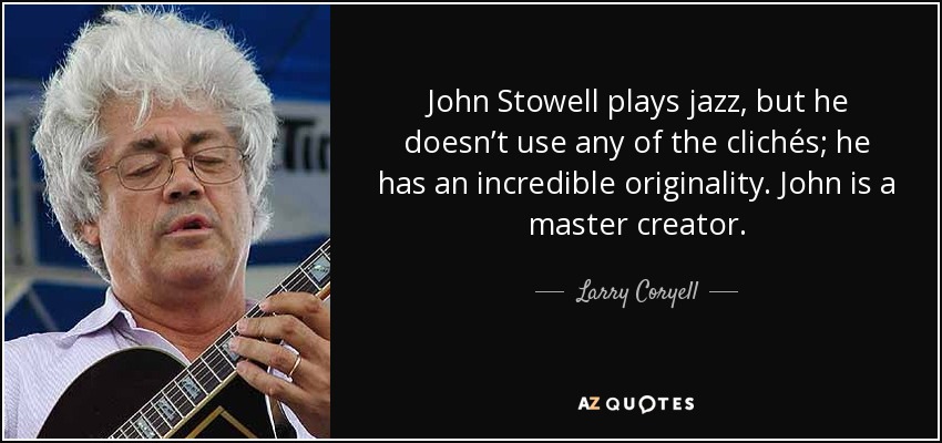 John Stowell plays jazz, but he doesn’t use any of the clichés; he has an incredible originality. John is a master creator. - Larry Coryell